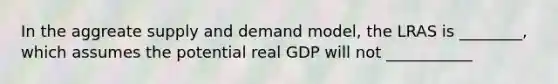 In the aggreate supply and demand model, the LRAS is ________, which assumes the potential real GDP will not ___________