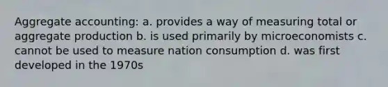 Aggregate accounting: a. provides a way of measuring total or aggregate production b. is used primarily by microeconomists c. cannot be used to measure nation consumption d. was first developed in the 1970s