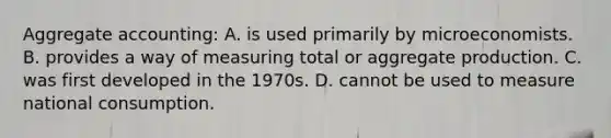 Aggregate accounting: A. is used primarily by microeconomists. B. provides a way of measuring total or aggregate production. C. was first developed in the 1970s. D. cannot be used to measure national consumption.