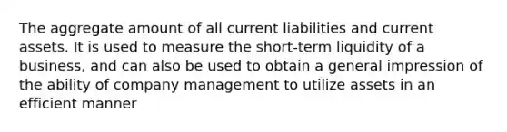 The aggregate amount of all current liabilities and current assets. It is used to measure the short-term liquidity of a business, and can also be used to obtain a general impression of the ability of company management to utilize assets in an efficient manner