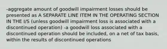 -aggregate amount of goodwill impairment losses should be presented as A SEPARATE LINE ITEM IN THE OPERATING SECTION IN THE I/S (unless goodwill impairment loss is associated with a discontinued operation) -a goodwill loss associated with a discontinued operation should be included, on a net of tax basis, within the results of discontinued operations