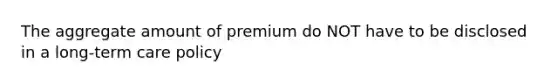 The aggregate amount of premium do NOT have to be disclosed in a long-term care policy