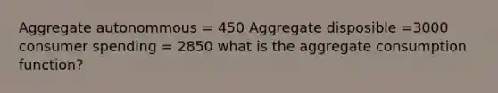 Aggregate autonommous = 450 Aggregate disposible =3000 consumer spending = 2850 what is the aggregate consumption function?