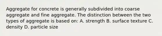 Aggregate for concrete is generally subdivided into coarse aggregate and fine aggregate. The distinction between the two types of aggregate is based on: A. strength B. surface texture C. density D. particle size