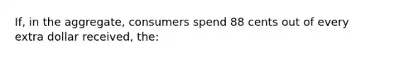 If, in the aggregate, consumers spend 88 cents out of every extra dollar received, the: