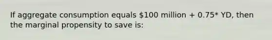 If aggregate consumption equals 100 million + 0.75* YD, then the marginal propensity to save is: