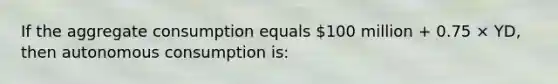 If the aggregate consumption equals 100 million + 0.75 × YD, then autonomous consumption is: