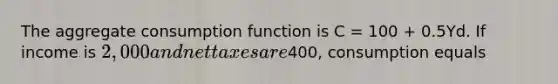 The aggregate consumption function is C = 100 + 0.5Yd. If income is 2,000 and net taxes are400, consumption equals