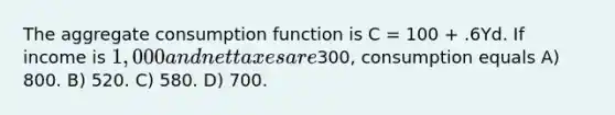 The aggregate consumption function is C = 100 + .6Yd. If income is 1,000 and net taxes are300, consumption equals A) 800. B) 520. C) 580. D) 700.