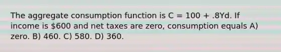 The aggregate consumption function is C = 100 + .8Yd. If income is 600 and net taxes are zero, consumption equals A) zero. B) 460. C) 580. D) 360.