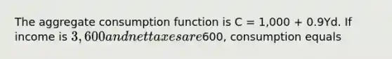 The aggregate consumption function is C = 1,000 + 0.9Yd. If income is 3,600 and net taxes are600, consumption equals