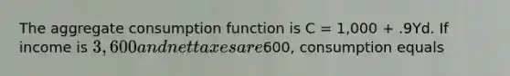 The aggregate consumption function is C​ = 1,000​ + .9Yd. If income is​ 3,600 and net taxes are​600, consumption equals