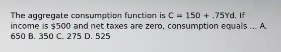 The aggregate consumption function is C = 150 + .75Yd. If income is 500 and net taxes are zero, consumption equals ... A. 650 B. 350 C. 275 D. 525