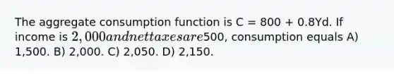 The aggregate consumption function is C = 800 + 0.8Yd. If income is 2,000 and net taxes are500, consumption equals A) 1,500. B) 2,000. C) 2,050. D) 2,150.