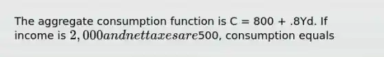 The aggregate consumption function is C​ = 800​ + .8Yd. If income is​ 2,000 and net taxes are​500, consumption equals