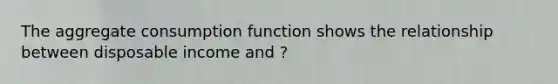 The aggregate consumption function shows the relationship between disposable income and ?