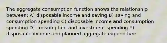 The aggregate consumption function shows the relationship between: A) disposable income and saving B) saving and consumption spending C) disposable income and consumption spending D) consumption and investment spending E) disposable income and planned aggregate expenditure