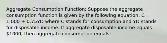 Aggregate Consumption Function: Suppose the aggregate consumption function is given by the following equation: C = 1,000 + 0.75YD where C stands for consumption and YD stands for disposable income. If aggregate disposable income equals 1000, then aggregate consumption equals: