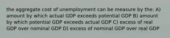 the aggregate cost of unemployment can be measure by the: A) amount by which actual GDP exceeds potential GDP B) amount by which potential GDP exceeds actual GDP C) excess of real GDP over nominal GDP D) excess of nominal GDP over real GDP