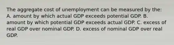 The aggregate cost of unemployment can be measured by the: A. amount by which actual GDP exceeds potential GDP. B. amount by which potential GDP exceeds actual GDP. C. excess of real GDP over nominal GDP. D. excess of nominal GDP over real GDP.