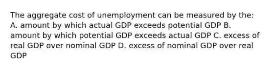 The aggregate cost of unemployment can be measured by the: A. amount by which actual GDP exceeds potential GDP B. amount by which potential GDP exceeds actual GDP C. excess of real GDP over nominal GDP D. excess of nominal GDP over real GDP