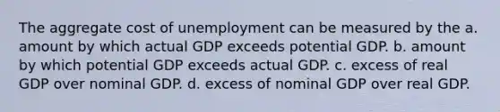 The aggregate cost of unemployment can be measured by the a. amount by which actual GDP exceeds potential GDP. b. amount by which potential GDP exceeds actual GDP. c. excess of real GDP over nominal GDP. d. excess of nominal GDP over real GDP.