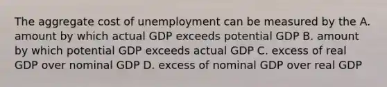 The aggregate cost of unemployment can be measured by the A. amount by which actual GDP exceeds potential GDP B. amount by which potential GDP exceeds actual GDP C. excess of real GDP over nominal GDP D. excess of nominal GDP over real GDP