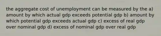 the aggregate cost of unemployment can be measured by the a) amount by which actual gdp exceeds potential gdp b) amount by which potential gdp exceeds actual gdp c) excess of real gdp over nominal gdp d) excess of nominal gdp over real gdp