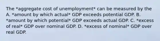 The *aggregate cost of unemployment* can be measured by the A. *amount by which actual* GDP exceeds potential GDP. B. *amount by which potential* GDP exceeds actual GDP. C. *excess of real* GDP over nominal GDP. D. *excess of nominal* GDP over real GDP.