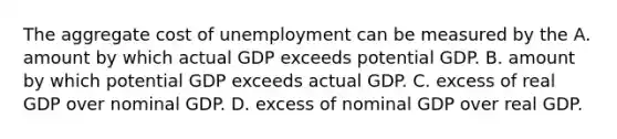 The aggregate cost of unemployment can be measured by the A. amount by which actual GDP exceeds potential GDP. B. amount by which potential GDP exceeds actual GDP. C. excess of real GDP over nominal GDP. D. excess of nominal GDP over real GDP.