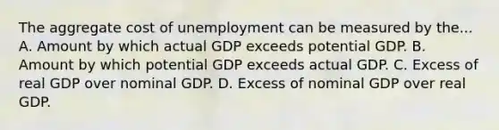 The aggregate cost of unemployment can be measured by the... A. Amount by which actual GDP exceeds potential GDP. B. Amount by which potential GDP exceeds actual GDP. C. Excess of real GDP over nominal GDP. D. Excess of nominal GDP over real GDP.