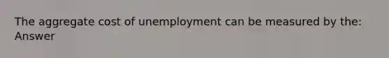 The aggregate cost of unemployment can be measured by the: Answer