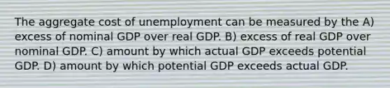 The aggregate cost of unemployment can be measured by the A) excess of nominal GDP over real GDP. B) excess of real GDP over nominal GDP. C) amount by which actual GDP exceeds potential GDP. D) amount by which potential GDP exceeds actual GDP.