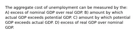 The aggregate cost of unemployment can be measured by the: A) excess of nominal GDP over real GDP. B) amount by which actual GDP exceeds potential GDP. C) amount by which potential GDP exceeds actual GDP. D) excess of real GDP over nominal GDP.