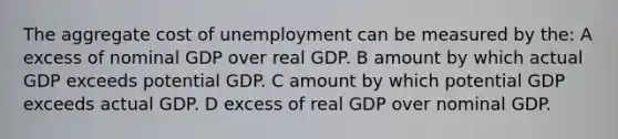 The aggregate cost of unemployment can be measured by the: A excess of nominal GDP over real GDP. B amount by which actual GDP exceeds potential GDP. C amount by which potential GDP exceeds actual GDP. D excess of real GDP over nominal GDP.