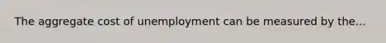 The aggregate cost of unemployment can be measured by the...