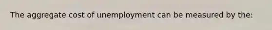 The aggregate cost of unemployment can be measured by the: