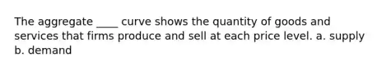 The aggregate ____ curve shows the quantity of goods and services that firms produce and sell at each price level. a. supply b. demand