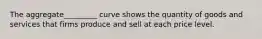 The aggregate_________ curve shows the quantity of goods and services that firms produce and sell at each price level.