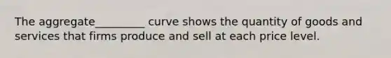 The aggregate_________ curve shows the quantity of goods and services that firms produce and sell at each price level.