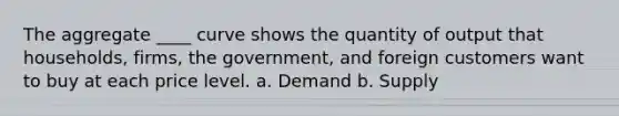 The aggregate ____ curve shows the quantity of output that households, firms, the government, and foreign customers want to buy at each price level. a. Demand b. Supply