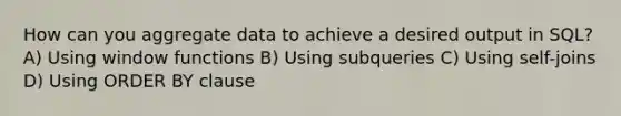 How can you aggregate data to achieve a desired output in SQL? A) Using window functions B) Using subqueries C) Using self-joins D) Using ORDER BY clause