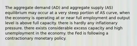 The aggregate demand​ (AD) and aggregate supply​ (AS) equilibrium may occur at a very steep portion of AS​ curve, when the economy is operating at or near full employment and output level is above full capacity. there is hardly any inflationary pressure. there exists considerable excess capacity and high unemployment in the economy. the Fed is following a contractionary monetary policy.