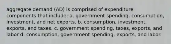 aggregate demand (AD) is comprised of expenditure components that include: a. government spending, consumption, investment, and net exports. b. consumption, investment, exports, and taxes. c. government spending, taxes, exports, and labor d. consumption, government spending, exports, and labor.