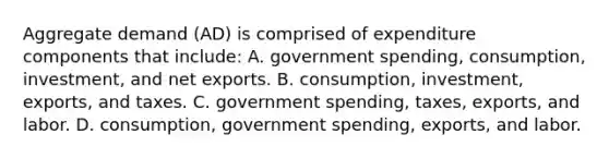 Aggregate demand​ (AD) is comprised of expenditure components that​ include: A. government​ spending, consumption,​ investment, and net exports. B. ​consumption, investment,​ exports, and taxes. C. government​ spending, taxes,​ exports, and labor. D. ​consumption, government​ spending, exports, and labor.