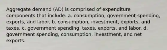 Aggregate demand​ (AD) is comprised of expenditure components that​ include: a. consumption, government​ spending, exports, and labor. b. consumption, investment,​ exports, and taxes. c. government​ spending, taxes,​ exports, and labor. d. government​ spending, consumption,​ investment, and net exports.