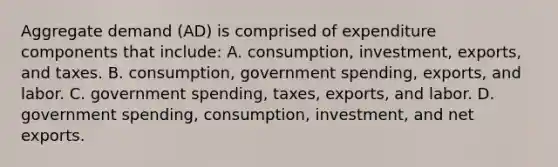 Aggregate demand​ (AD) is comprised of expenditure components that​ include: A. ​consumption, investment,​ exports, and taxes. B. ​consumption, government​ spending, exports, and labor. C. government​ spending, taxes,​ exports, and labor. D. government​ spending, consumption,​ investment, and net exports.