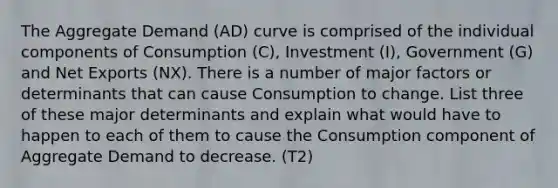 The Aggregate Demand (AD) curve is comprised of the individual components of Consumption (C), Investment (I), Government (G) and Net Exports (NX). There is a number of major factors or determinants that can cause Consumption to change. List three of these major determinants and explain what would have to happen to each of them to cause the Consumption component of Aggregate Demand to decrease. (T2)