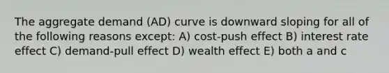 The aggregate demand (AD) curve is downward sloping for all of the following reasons except: A) cost-push effect B) interest rate effect C) demand-pull effect D) wealth effect E) both a and c