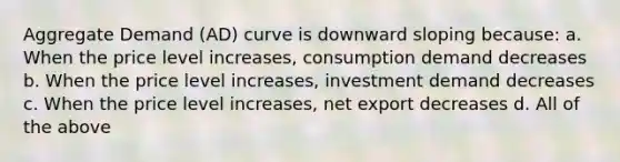 Aggregate Demand (AD) curve is downward sloping because: a. When the price level increases, consumption demand decreases b. When the price level increases, investment demand decreases c. When the price level increases, net export decreases d. All of the above